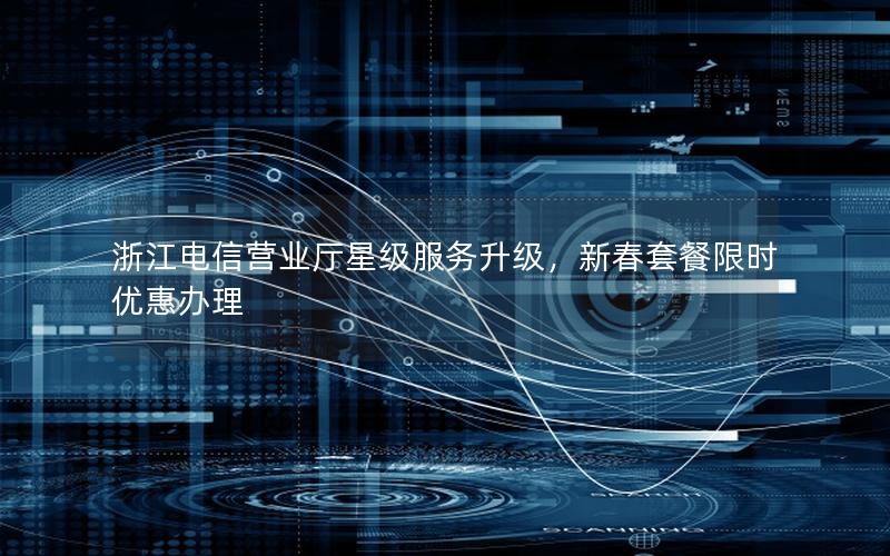 浙江电信营业厅星级服务升级，新春套餐限时优惠办理