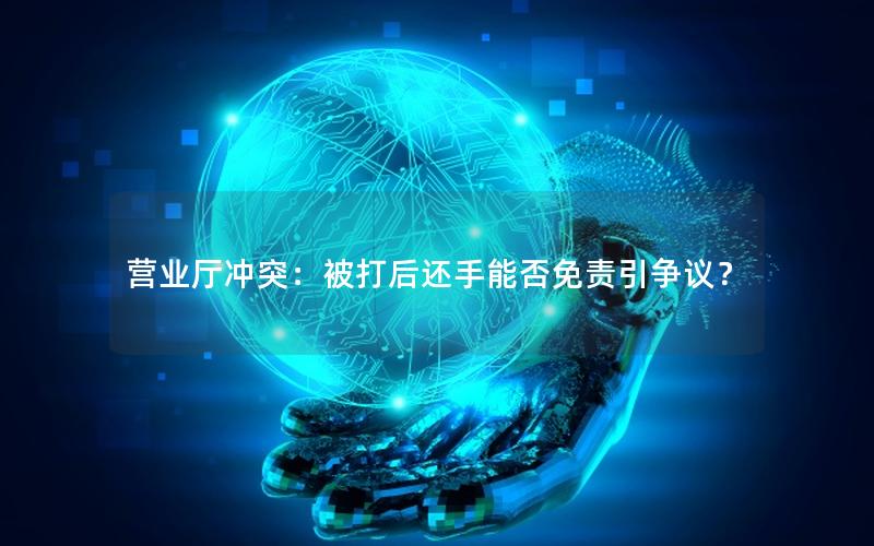营业厅冲突：被打后还手能否免责引争议？