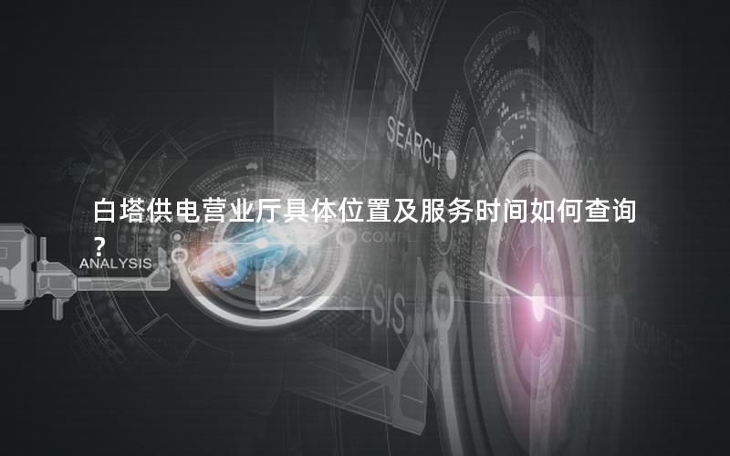 白塔供电营业厅具体位置及服务时间如何查询？