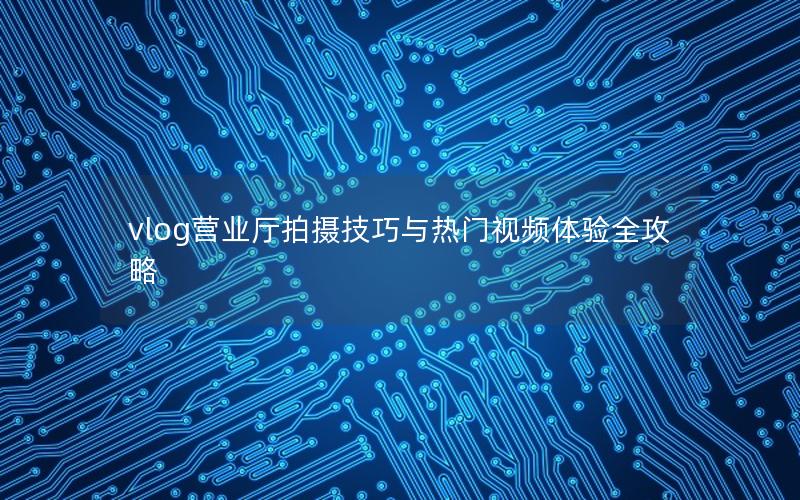 vlog营业厅拍摄技巧与热门视频体验全攻略