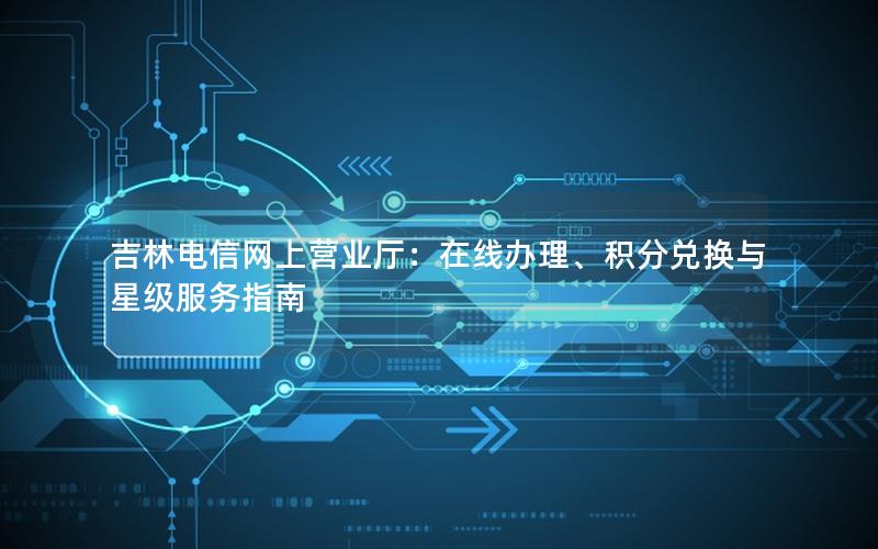 吉林电信网上营业厅：在线办理、积分兑换与星级服务指南