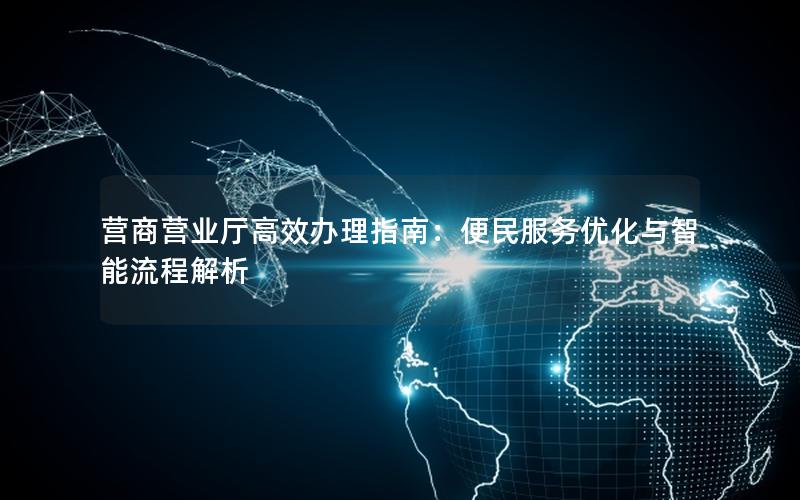 营商营业厅高效办理指南：便民服务优化与智能流程解析