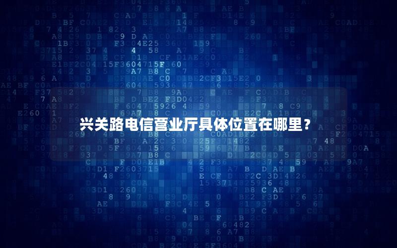 兴关路电信营业厅具体位置在哪里？