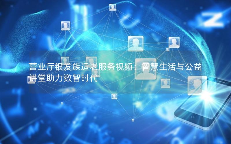 营业厅银发族适老服务视频：智慧生活与公益讲堂助力数智时代