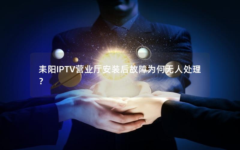 耒阳IPTV营业厅安装后故障为何无人处理？