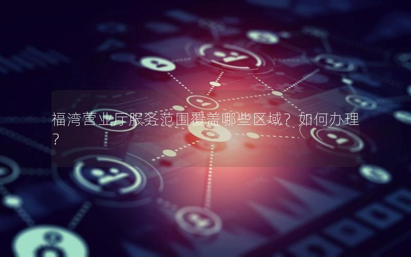 福湾营业厅服务范围覆盖哪些区域？如何办理？