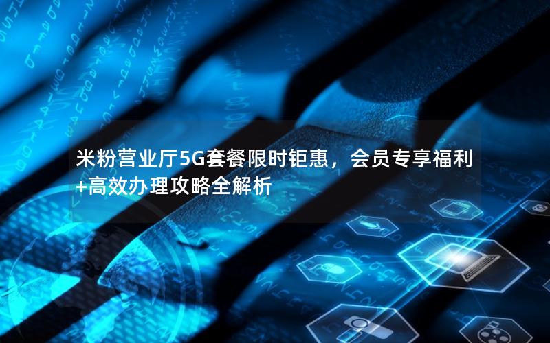 米粉营业厅5G套餐限时钜惠，会员专享福利+高效办理攻略全解析