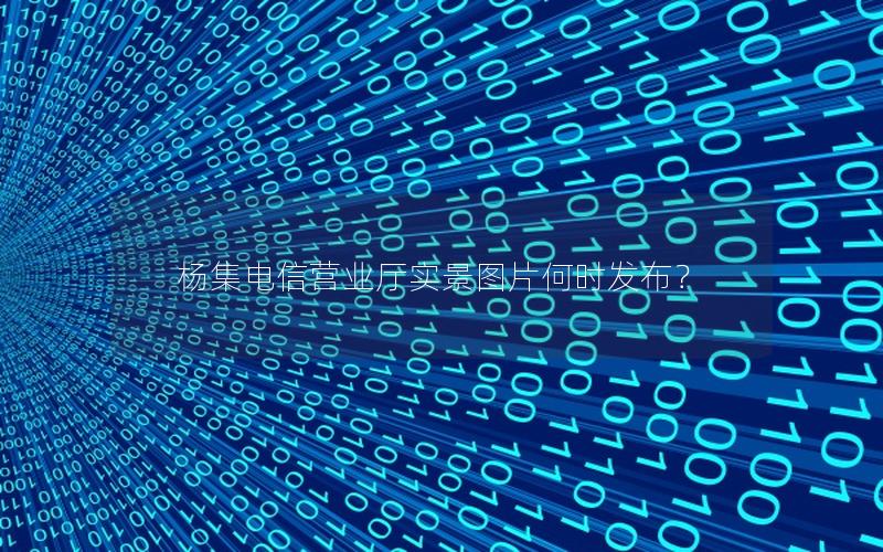杨集电信营业厅实景图片何时发布？