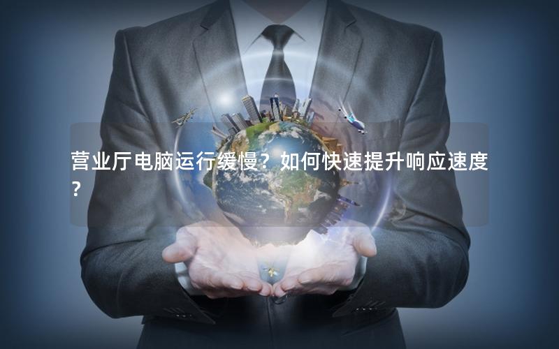 营业厅电脑运行缓慢？如何快速提升响应速度？