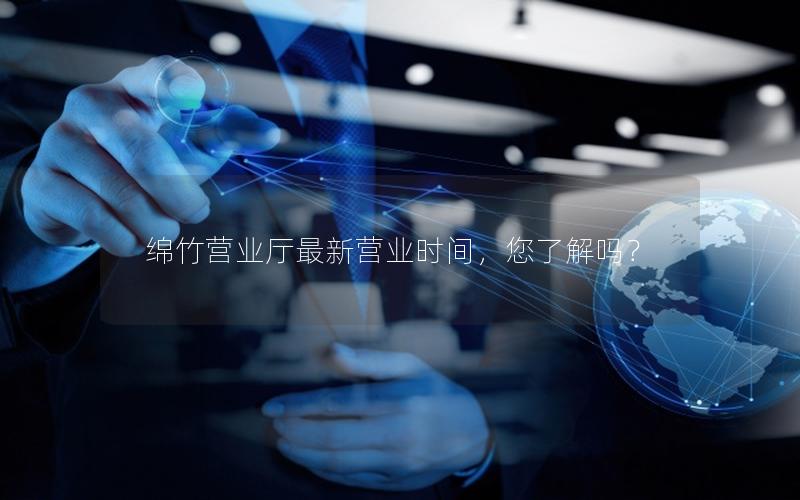 绵竹营业厅最新营业时间，您了解吗？