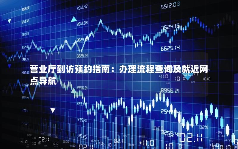 营业厅到访预约指南：办理流程查询及就近网点导航