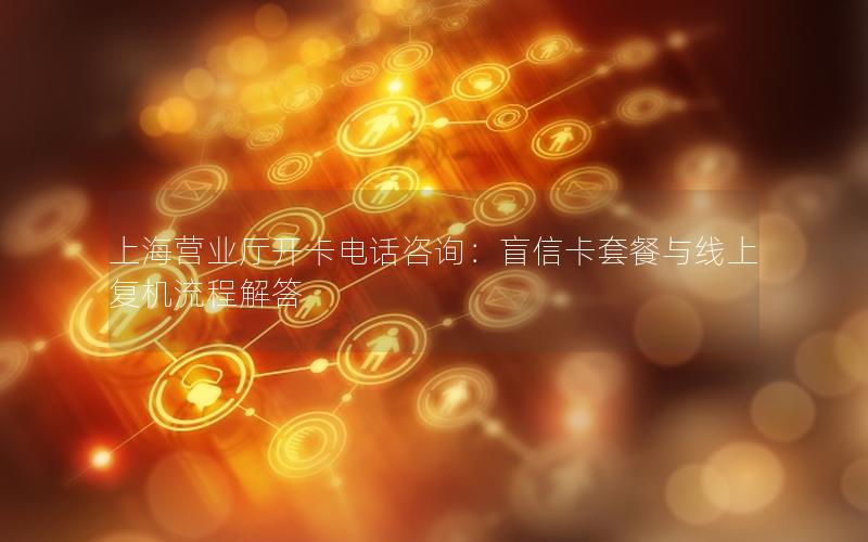 上海营业厅开卡电话咨询：盲信卡套餐与线上复机流程解答