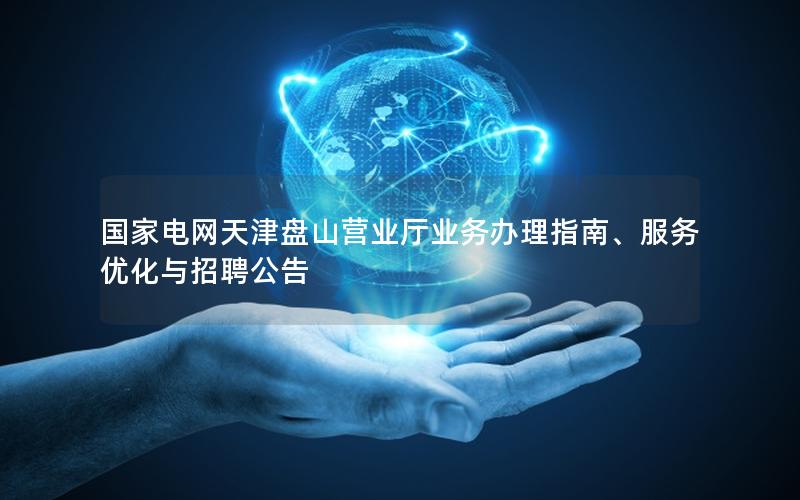 国家电网天津盘山营业厅业务办理指南、服务优化与招聘公告