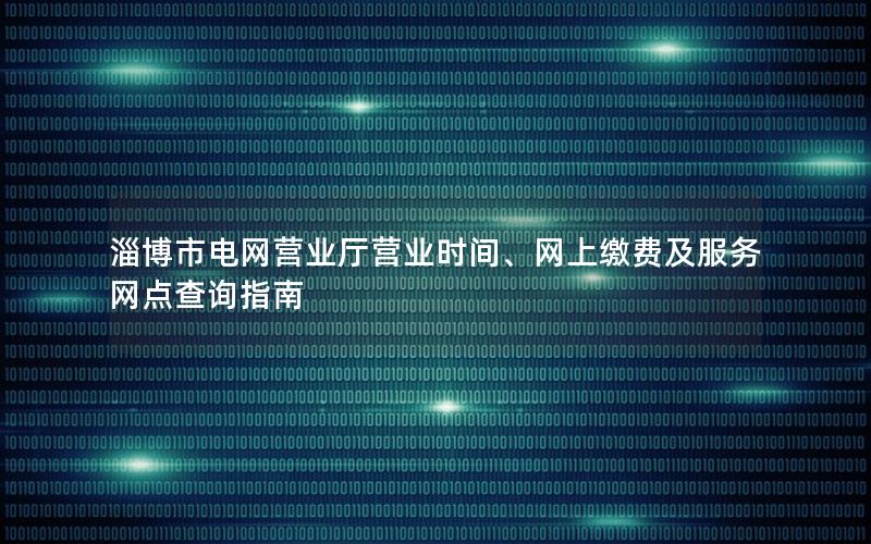 淄博市电网营业厅营业时间、网上缴费及服务网点查询指南