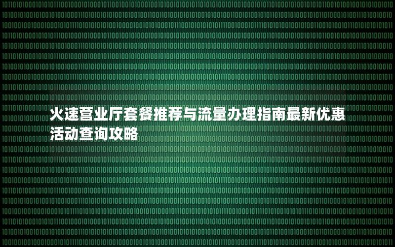 火速营业厅套餐推荐与流量办理指南最新优惠活动查询攻略
