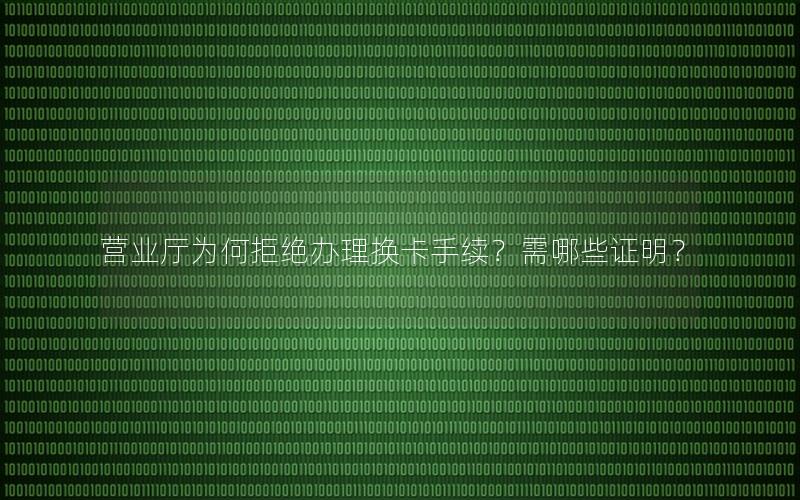 营业厅为何拒绝办理换卡手续？需哪些证明？