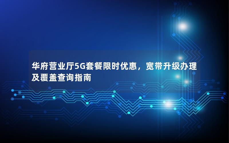 华府营业厅5G套餐限时优惠，宽带升级办理及覆盖查询指南