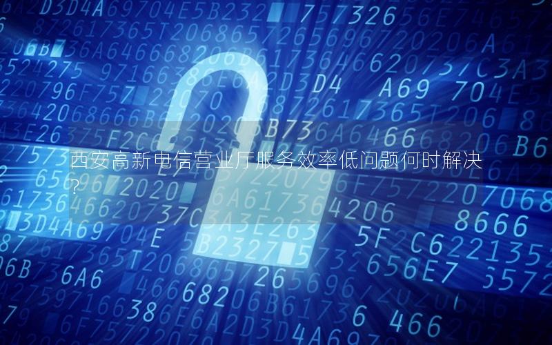 西安高新电信营业厅服务效率低问题何时解决？