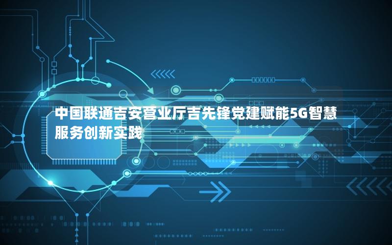 中国联通吉安营业厅吉先锋党建赋能5G智慧服务创新实践