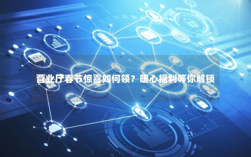 营业厅春节惊喜如何领？暖心福利等你解锁