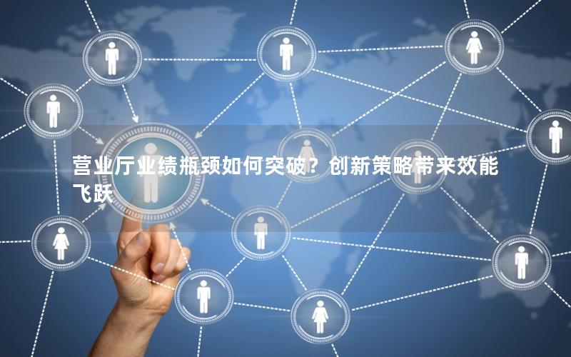 营业厅业绩瓶颈如何突破？创新策略带来效能飞跃