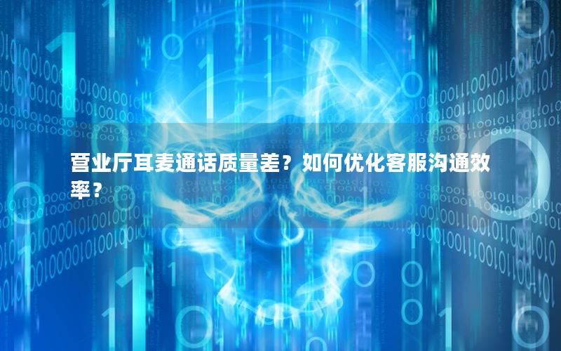 营业厅耳麦通话质量差？如何优化客服沟通效率？