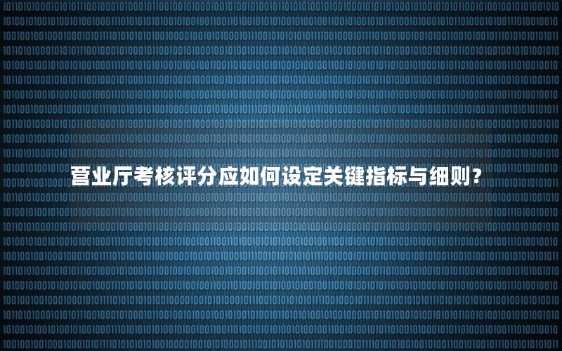 营业厅考核评分应如何设定关键指标与细则？