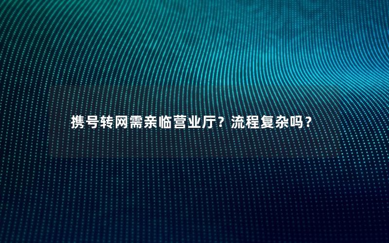 携号转网需亲临营业厅？流程复杂吗？