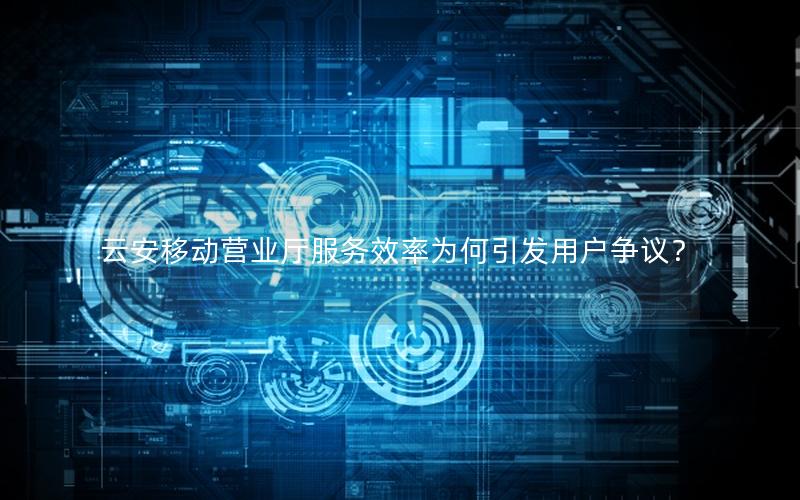 云安移动营业厅服务效率为何引发用户争议？
