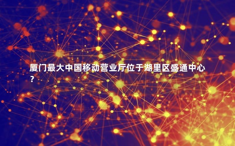 厦门最大中国移动营业厅位于湖里区盛通中心？