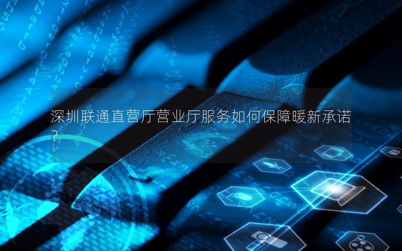 深圳联通直营厅营业厅服务如何保障暖新承诺？