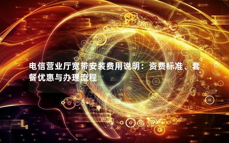 电信营业厅宽带安装费用说明：资费标准、套餐优惠与办理流程
