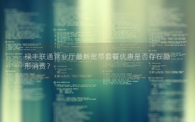 禄丰联通营业厅最新宽带套餐优惠是否存在隐形消费？