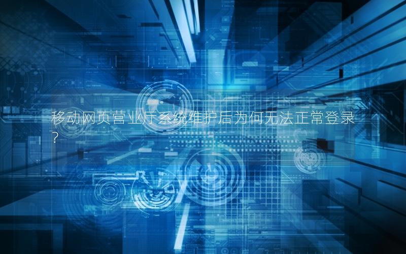 移动网页营业厅系统维护后为何无法正常登录？