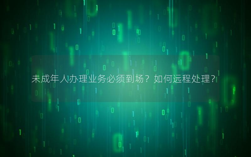 未成年人办理业务必须到场？如何远程处理？