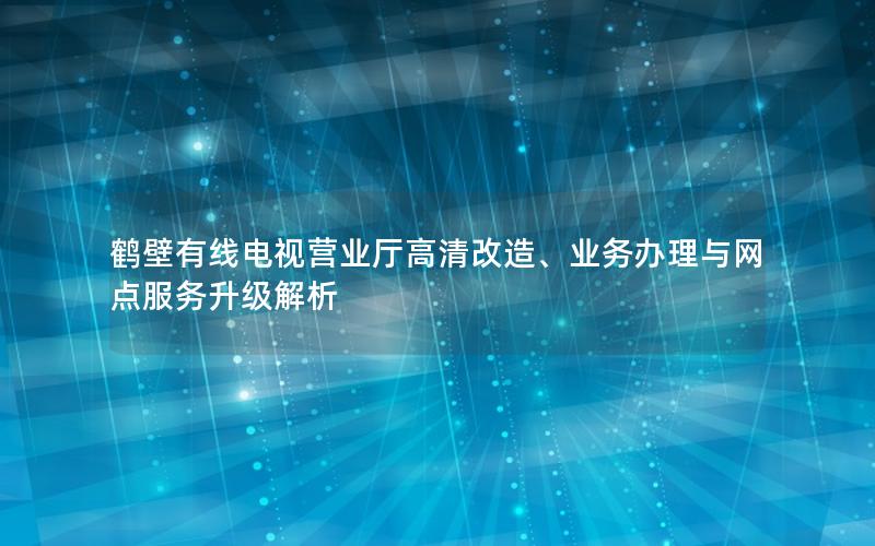 鹤壁有线电视营业厅高清改造、业务办理与网点服务升级解析