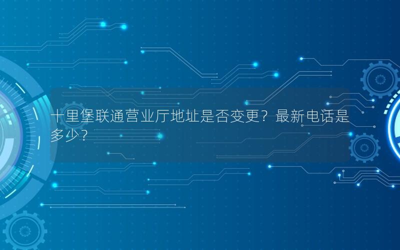 十里堡联通营业厅地址是否变更？最新电话是多少？