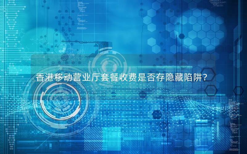 香港移动营业厅套餐收费是否存隐藏陷阱？