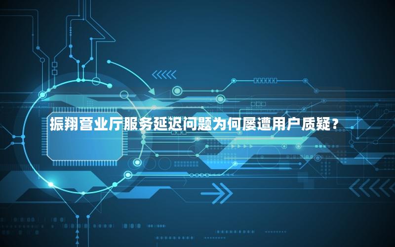 振翔营业厅服务延迟问题为何屡遭用户质疑？