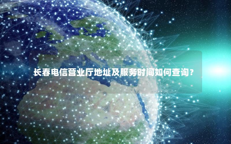 长春电信营业厅地址及服务时间如何查询？