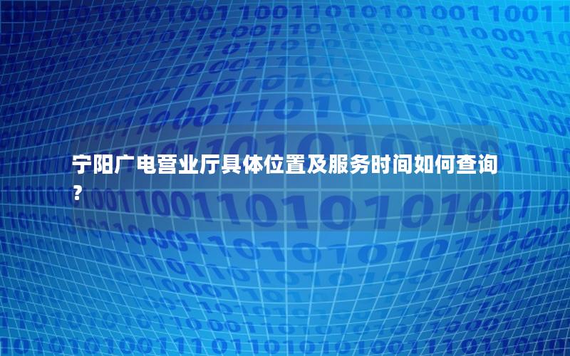 宁阳广电营业厅具体位置及服务时间如何查询？