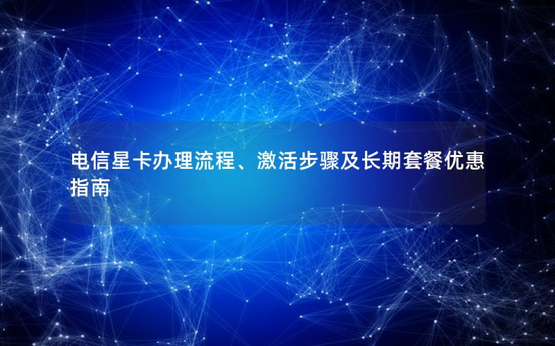 电信星卡办理流程、激活步骤及长期套餐优惠指南