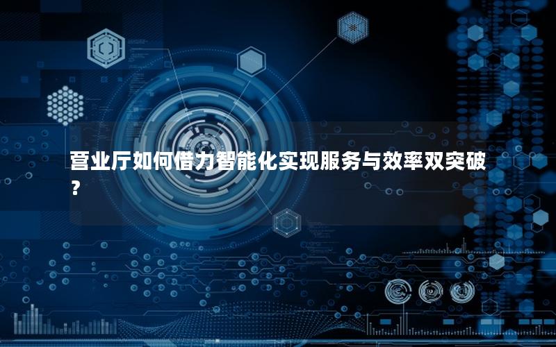 营业厅如何借力智能化实现服务与效率双突破？