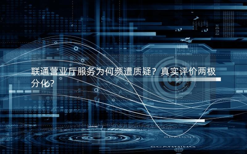 联通营业厅服务为何频遭质疑？真实评价两极分化？