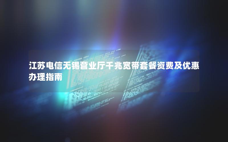 江苏电信无锡营业厅千兆宽带套餐资费及优惠办理指南