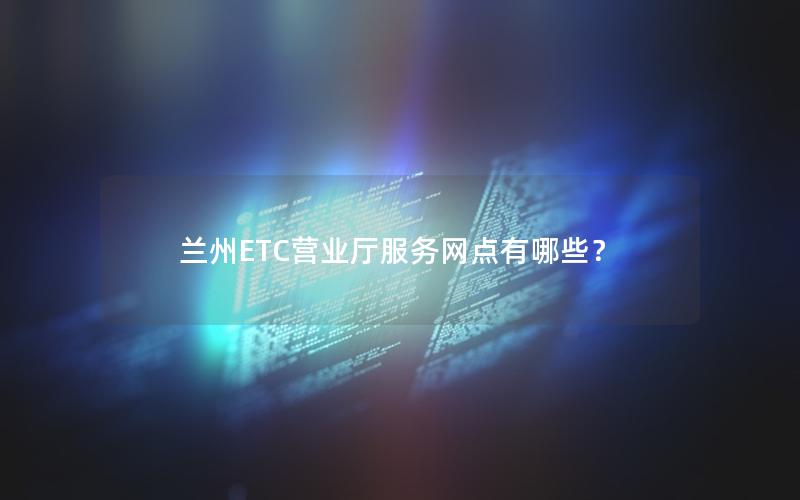 兰州ETC营业厅服务网点有哪些？