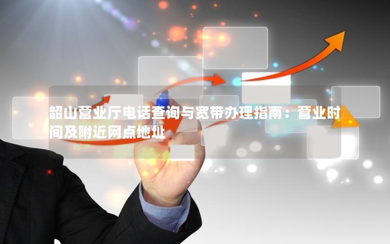 韶山营业厅电话查询与宽带办理指南：营业时间及附近网点地址