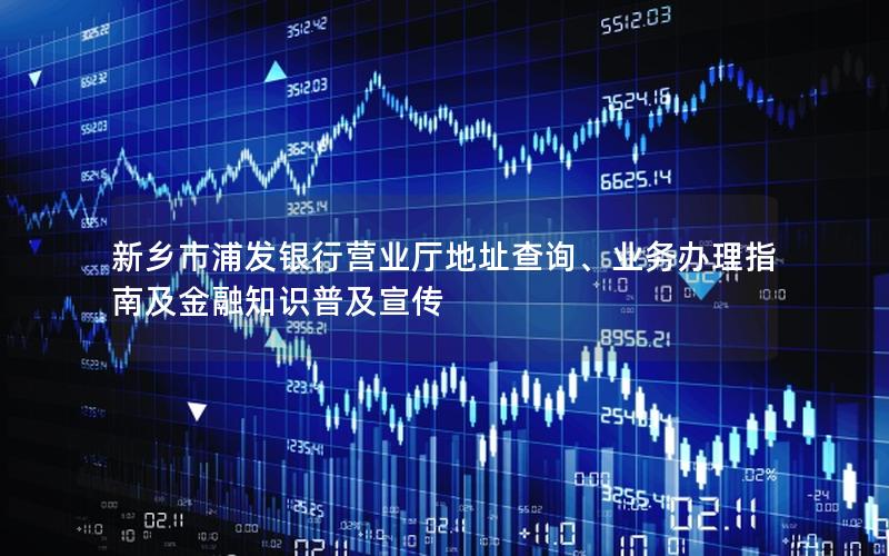 新乡市浦发银行营业厅地址查询、业务办理指南及金融知识普及宣传