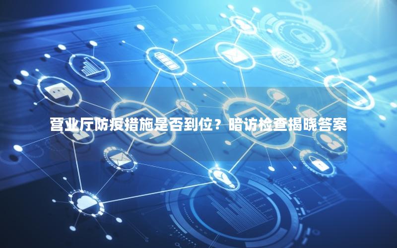 营业厅防疫措施是否到位？暗访检查揭晓答案