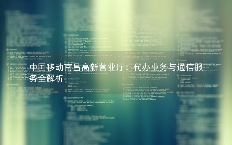 中国移动南昌高新营业厅：代办业务与通信服务全解析